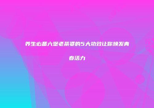 养生必备六堡老茶婆的5大功效让你焕发青春活力