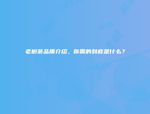 老树茶品质介绍，你喝的到底是什么？