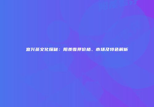 宜兴茶文化探秘：阳羡雪芽价格、市场及特色解析