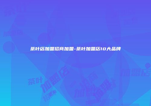 茶叶店加盟招商加盟-茶叶加盟店10大品牌