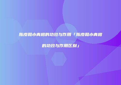 陈皮和小青柑的功效与作用「陈皮和小青柑的功效与作用区别」