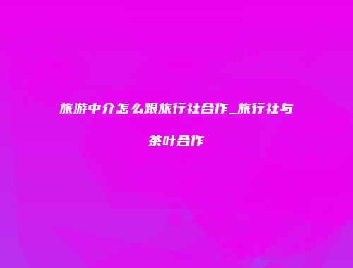 旅游中介怎么跟旅行社合作_旅行社与茶叶合作