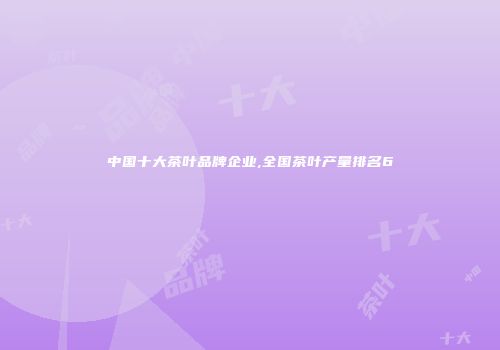 中国十大茶叶品牌企业,全国茶叶产量排名6