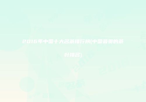 2016年中国十大名茶排行榜(中国最贵的茶叶排名)