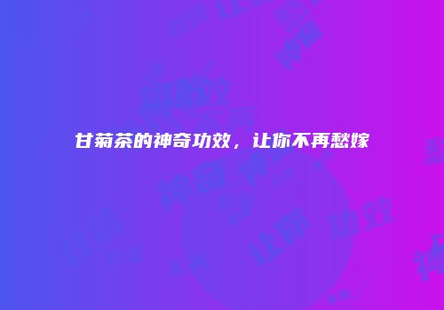 甘菊茶的神奇功效，让你不再愁嫁