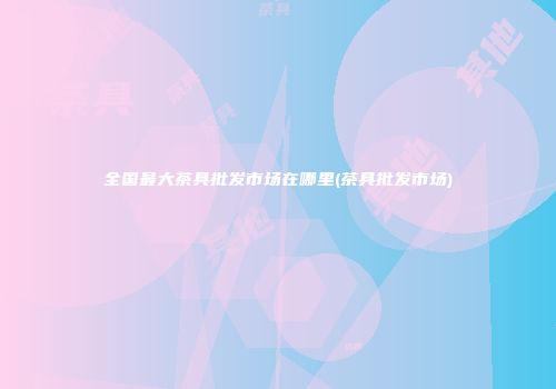 全国最大茶具批发市场在哪里(茶具批发市场)