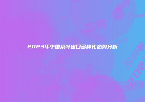 2023年中国茶叶出口多样化态势分析