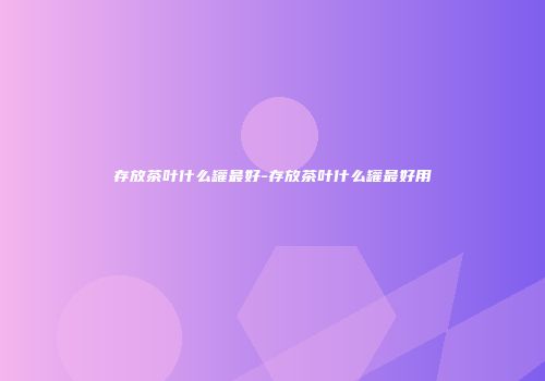 存放茶叶什么罐最好-存放茶叶什么罐最好用