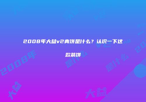 2008年大益v2青饼是什么？认识一下这款茶饼