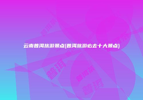 云南普洱旅游景点(普洱旅游必去十大景点)