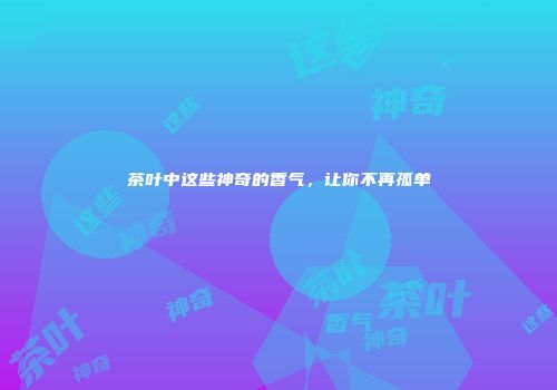茶叶中这些神奇的香气，让你不再孤单