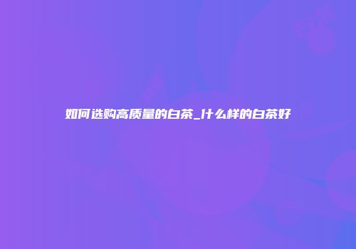 如何选购高质量的白茶_什么样的白茶好