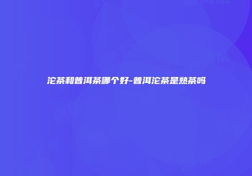 沱茶和普洱茶哪个好-普洱沱茶是熟茶吗