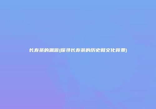 长寿茶的渊源(探寻长寿茶的历史和文化背景)