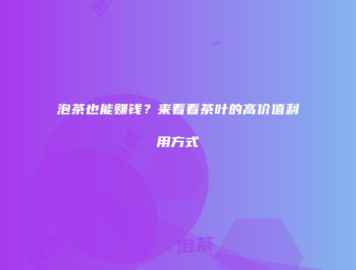 泡茶也能赚钱？来看看茶叶的高价值利用方式