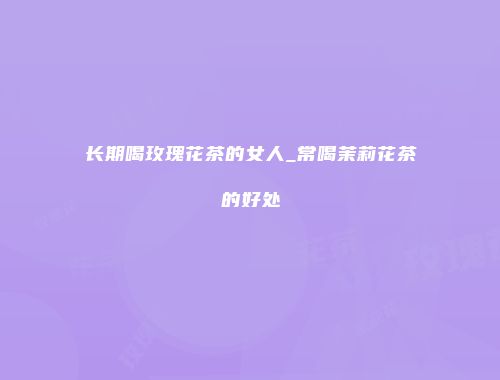 长期喝玫瑰花茶的女人_常喝茉莉花茶的好处