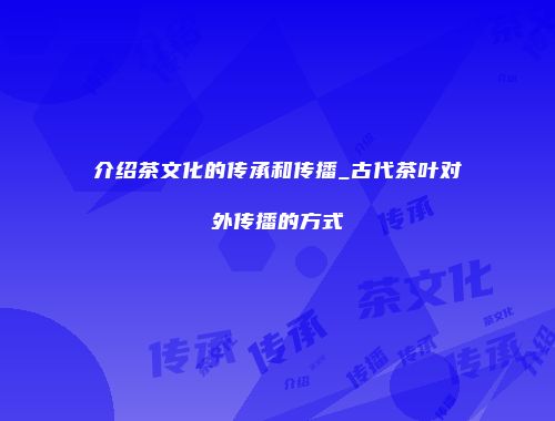 介绍茶文化的传承和传播_古代茶叶对外传播的方式