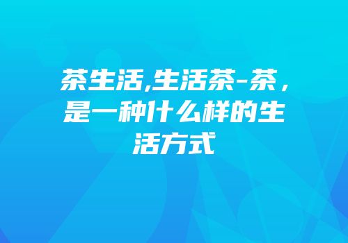 茶生活,生活茶-茶，是一种什么样的生活方式