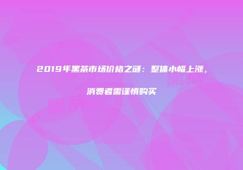 2019年黑茶市场价格之谜：整体小幅上涨，消费者需谨慎购买