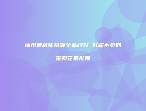 福州茉莉花茶哪个品牌好_好喝不贵的茉莉花茶推荐
