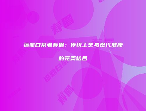 福鼎白茶老寿眉：传统工艺与现代健康的完美结合