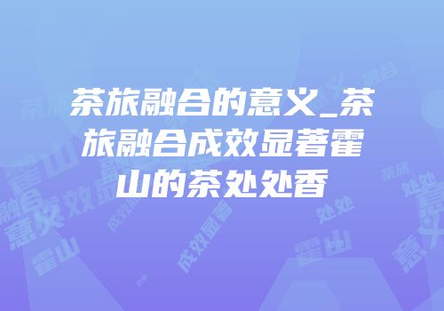 茶旅融合的意义_茶旅融合成效显著霍山的茶处处香