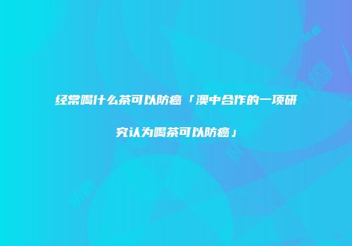 经常喝什么茶可以防癌「澳中合作的一项研究认为喝茶可以防癌」