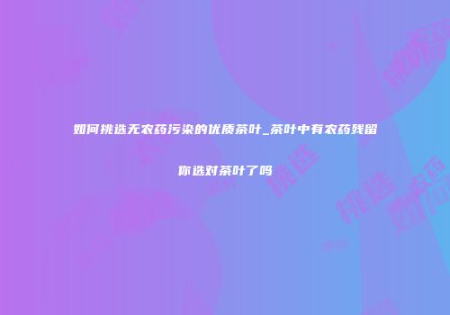如何挑选无农药污染的优质茶叶_茶叶中有农药残留你选对茶叶了吗