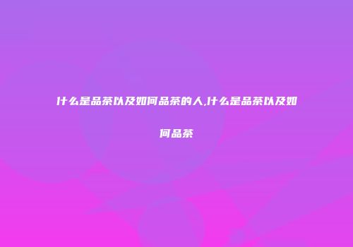 什么是品茶以及如何品茶的人,什么是品茶以及如何品茶