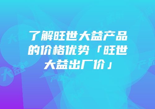 了解旺世大益产品的价格优势「旺世大益出厂价」