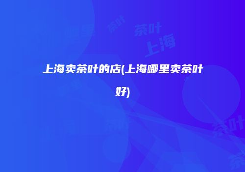 上海卖茶叶的店(上海哪里卖茶叶好)