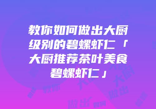 教你如何做出大厨级别的碧螺虾仁「大厨推荐茶叶美食碧螺虾仁」
