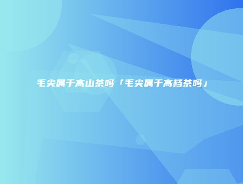 毛尖属于高山茶吗「毛尖属于高档茶吗」