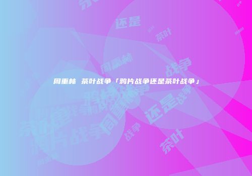 周重林 茶叶战争「鸦片战争还是茶叶战争」