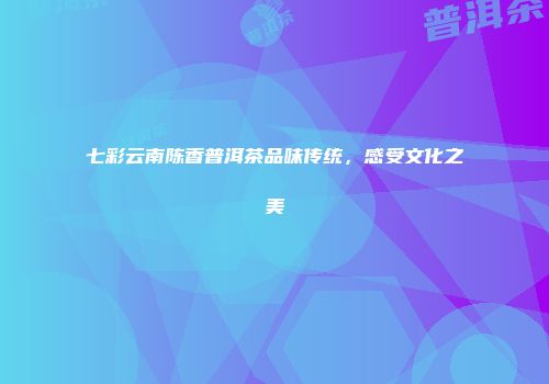 七彩云南陈香普洱茶品味传统，感受文化之美