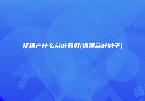 福建产什么茶叶最好(福建茶叶牌子)