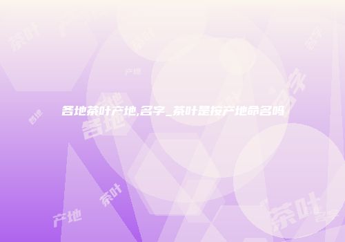 各地茶叶产地,名字_茶叶是按产地命名吗