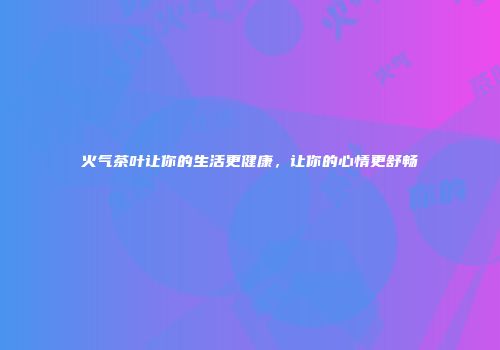 火气茶叶让你的生活更健康，让你的心情更舒畅