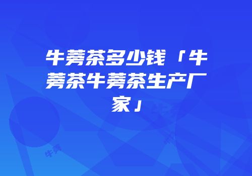 牛蒡茶多少钱「牛蒡茶牛蒡茶生产厂家」