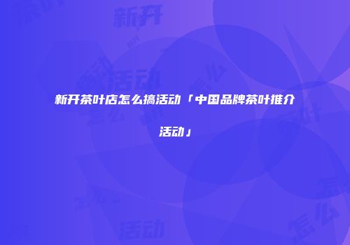 新开茶叶店怎么搞活动「中国品牌茶叶推介活动」