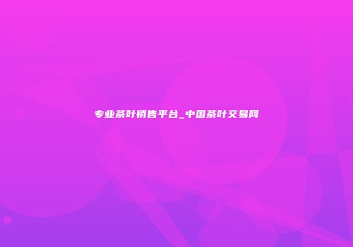 专业茶叶销售平台_中国茶叶交易网