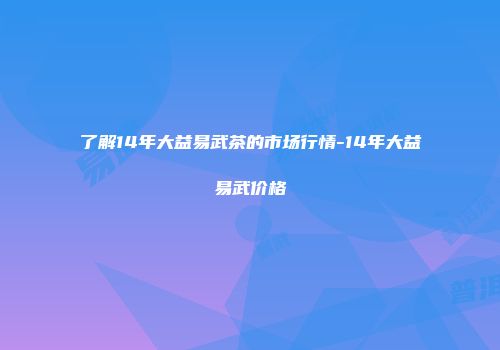 了解14年大益易武茶的市场行情-14年大益易武价格