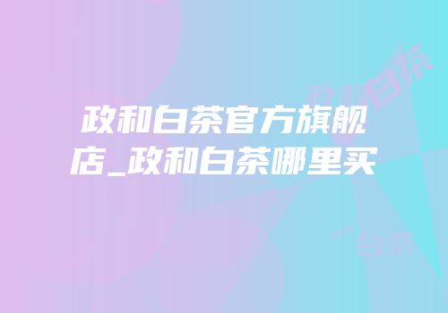 政和白茶官方旗舰店_政和白茶哪里买