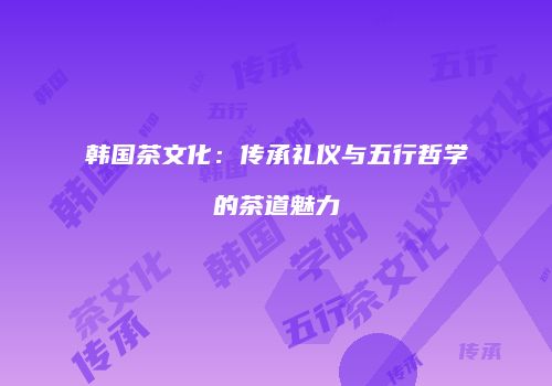 韩国茶文化：传承礼仪与五行哲学的茶道魅力