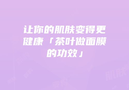 让你的肌肤变得更健康「茶叶做面膜的功效」