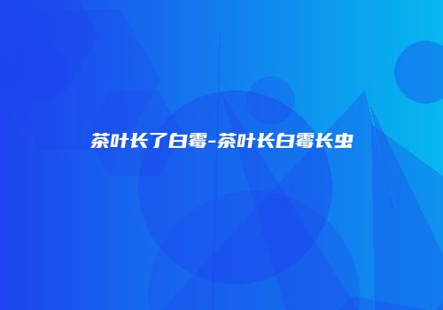 茶叶长了白霉-茶叶长白霉长虫