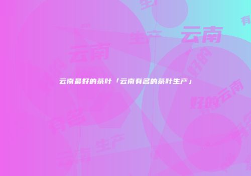 云南最好的茶叶「云南有名的茶叶生产」