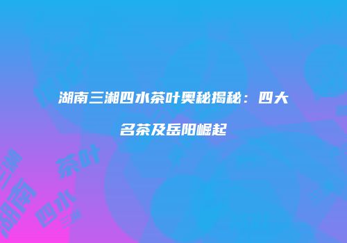 湖南三湘四水茶叶奥秘揭秘：四大名茶及岳阳崛起