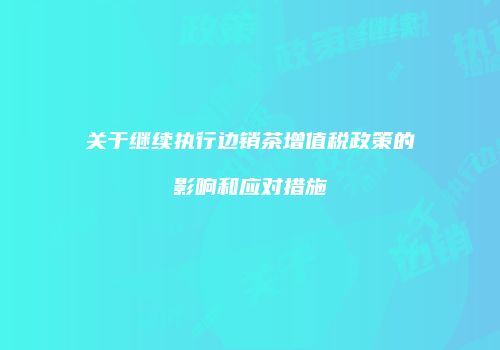 关于继续执行边销茶增值税政策的影响和应对措施