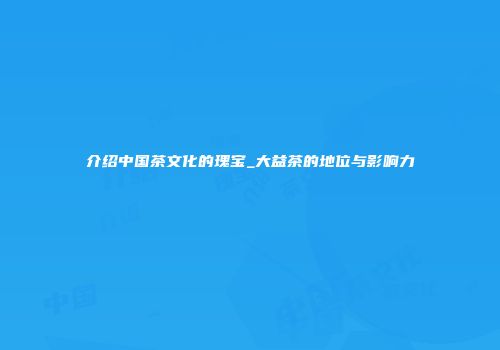 介绍中国茶文化的瑰宝_大益茶的地位与影响力